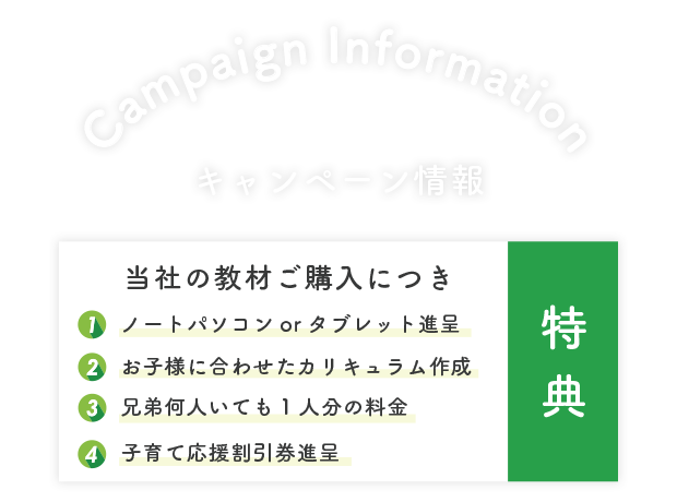 
                    特典 当社の教材ご購入につき １．ノートパソコンorタブレット進呈 ２．お子様に合わせたカリキュラム作成 ３．兄弟何人いても1人分の料金 ４．子育て応援割引券進呈
                    